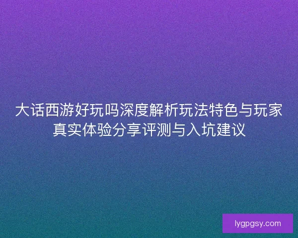 大话西游好玩吗深度解析玩法特色与玩家真实体验分享评测与入坑建议