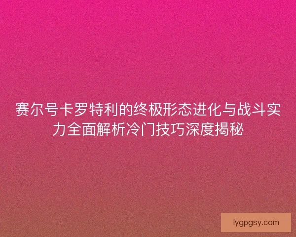 赛尔号卡罗特利的终极形态进化与战斗实力全面解析冷门技巧深度揭秘