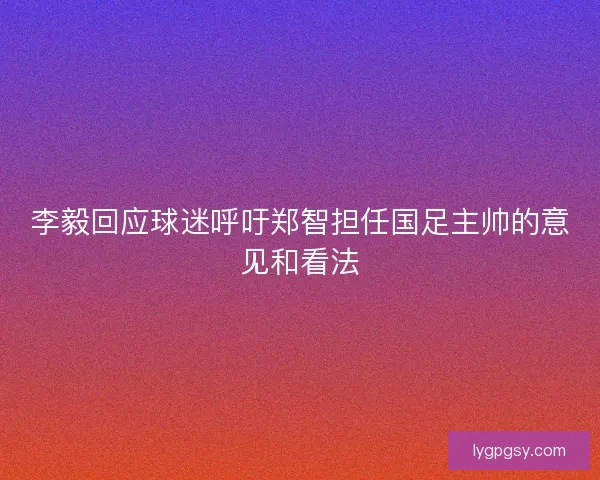 李毅回应球迷呼吁郑智担任国足主帅的意见和看法