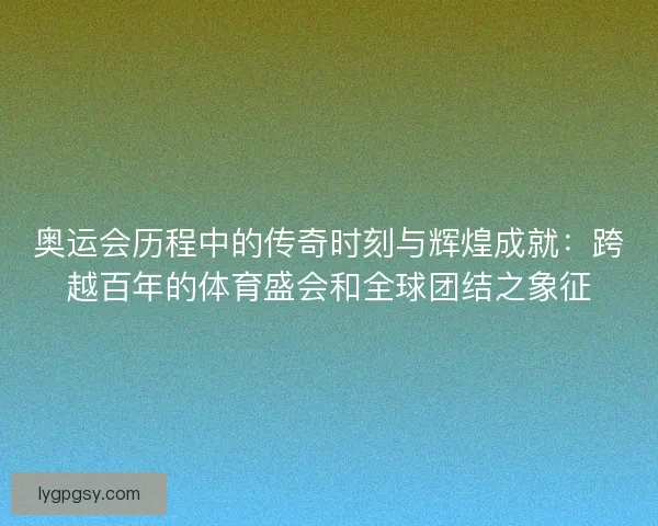 奥运会历程中的传奇时刻与辉煌成就：跨越百年的体育盛会和全球团结之象征