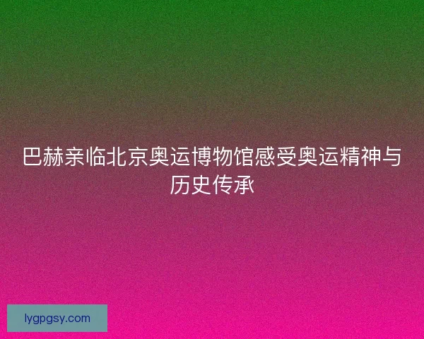 巴赫亲临北京奥运博物馆感受奥运精神与历史传承