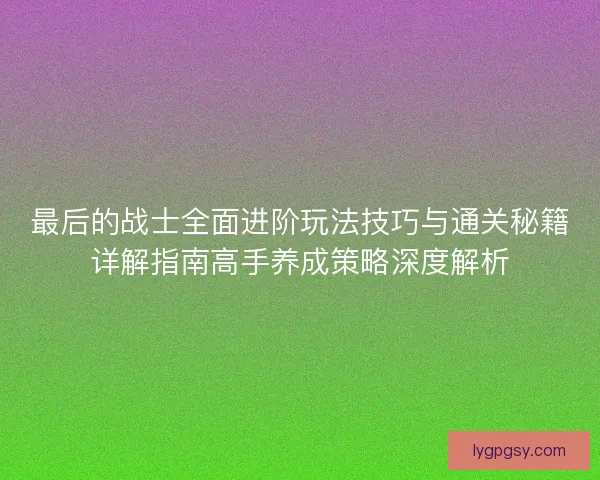 最后的战士全面进阶玩法技巧与通关秘籍详解指南高手养成策略深度解析