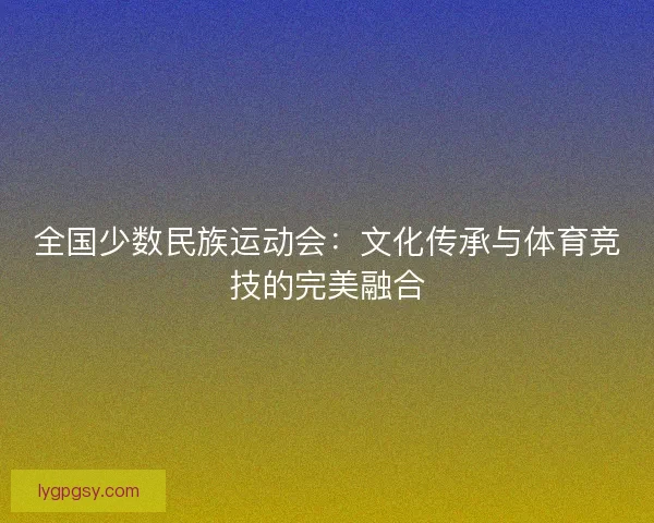 全国少数民族运动会：文化传承与体育竞技的完美融合