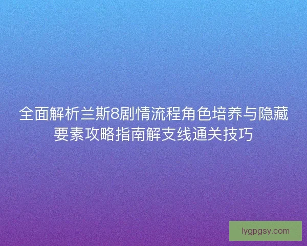 全面解析兰斯8剧情流程角色培养与隐藏要素攻略指南解支线通关技巧